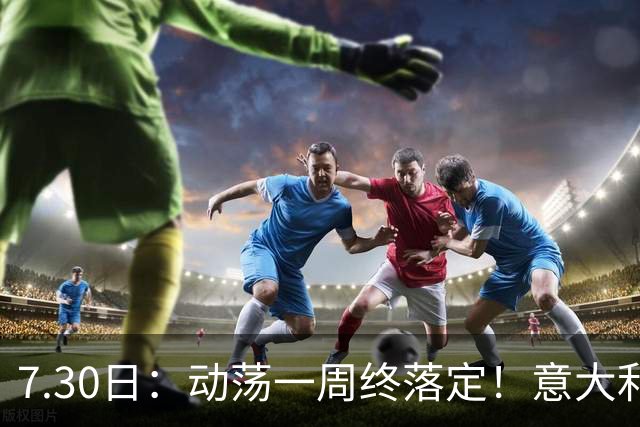 7.30日：动荡一周终落定！意大利男足帅位敲定，曼奇尼执掌帅印，拉涅利出任总监！